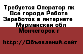 Требуется Оператор пк - Все города Работа » Заработок в интернете   . Мурманская обл.,Мончегорск г.